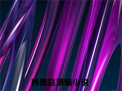 韩墨赵清媛（韩墨赵清媛）小说全文完整版免费阅读-韩墨赵清媛小说最新章节免费阅读