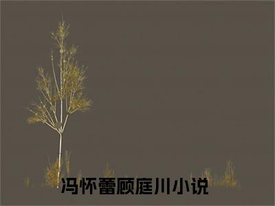 抖音小说（冯怀蕾顾庭川）主角是（冯怀蕾顾庭川）全文完整版免费阅读最新章节列表_笔趣阁