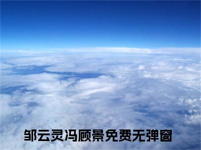 邹云灵冯顾景（邹云灵冯顾景）抖音热推小说全集无删减，邹云灵冯顾景完整章节阅读