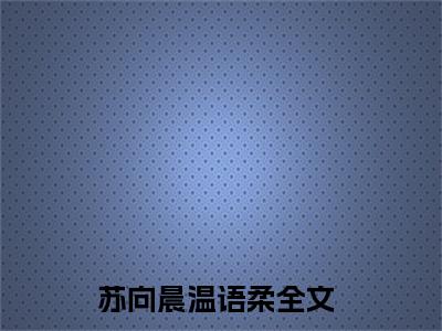 热文（苏向晨温语柔）美文阅读_热门小说主人公是（苏向晨温语柔）最新章节限时观看_笔趣阁
