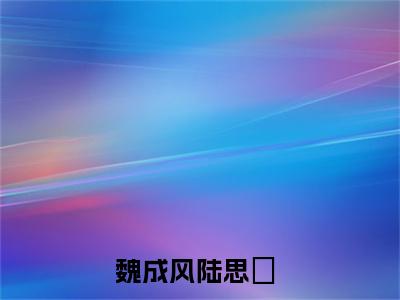 魏成风陆思湉小说最后结局(魏成风陆思湉)完结版免费阅读