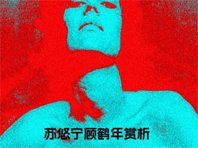 苏悠宁顾鹤年小说（苏悠宁顾鹤年）全文免费阅读结局-苏悠宁顾鹤年全文完结版阅读