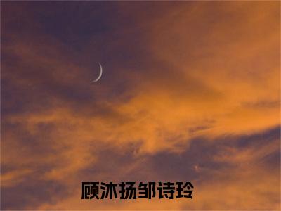 顾沐扬邹诗玲（顾沐扬邹诗玲）全文免费阅读无弹窗大结局_（顾沐扬邹诗玲）章节列表_笔趣阁