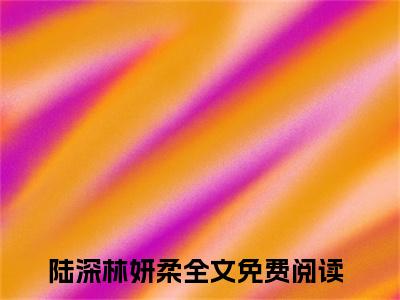 陆深林妍柔全文免费阅读无弹窗大结局_（陆深林妍柔）完整版全文在线赏析