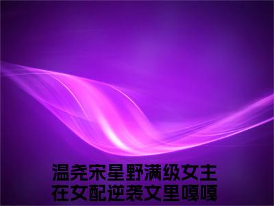 满级女主在女配逆袭文里嘎嘎乱杀小说_温尧宋星野全文阅读_小说温尧宋星野免费阅读最新章节列表(满级女主在女配逆袭文里嘎嘎乱杀)笔趣阁