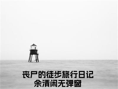 丧尸的徒步旅行日记余清闲大结局全文免费阅读最新章节_丧尸的徒步旅行日记余清闲大结局