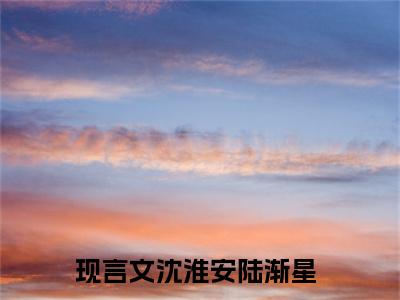 沈淮安陆渐星（沈淮安陆渐星）全文免费阅读无弹窗大结局_沈淮安陆渐星最新章节列表-笔趣阁沈淮安陆渐星