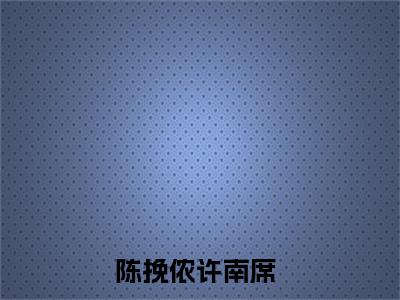 2023好看的小说阅读-陈挽侬许南席（陈挽侬许南席）小说已更新今天