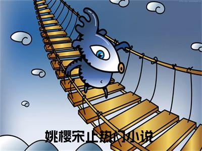 姚樱宋止小说（姚樱宋止）小说全文无删减版在线阅读_姚樱宋止小说最新章节列表