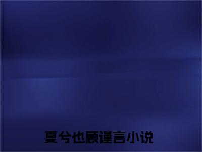 夏兮也顾谨言小说（夏兮也顾谨言）全文免费阅读无弹窗大结局_（夏兮也顾谨言小说全文免费阅读无弹窗）夏兮也顾谨言最新章节列表_笔趣阁（夏兮也顾谨言小说）