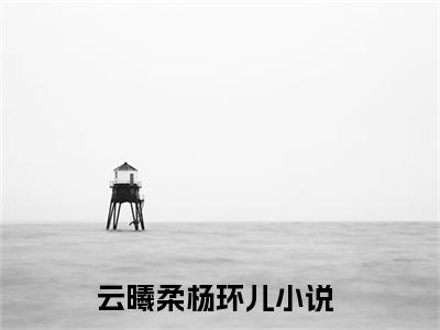 云曦柔杨环儿小说全文 云曦柔杨环儿小说免费阅读大结局