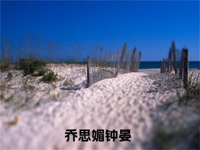 《乔思媚钟晏》全文免费阅读无弹窗大结局-乔思媚钟晏 全文全章节免费阅读