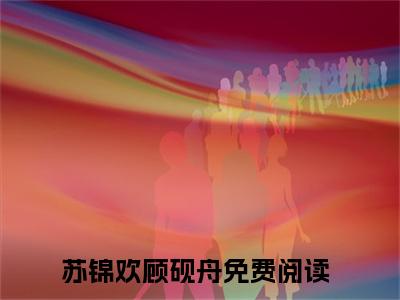 苏锦欢顾砚舟新书热荐免费小说全文完整版-苏锦欢顾砚舟知乎小说