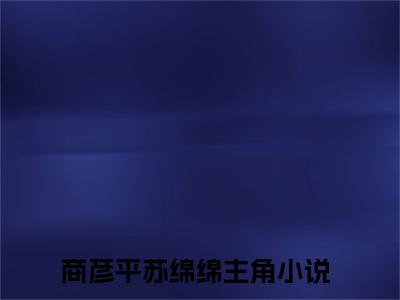 2023年爆款小说（商彦平苏绵绵）主角商彦平苏绵绵全文在线完本阅读