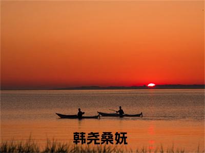 韩尧桑妩全文(韩尧桑妩)全文免费阅读无弹窗大结局_ 韩尧桑妩全文免费阅读最新章节列表_