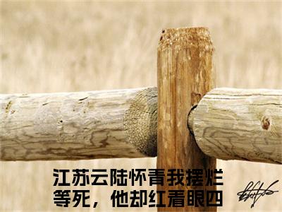 江苏云陆怀青（我摆烂等死，他却红着眼四处堵我）全文免费阅读无弹窗大结局_江苏云陆怀青最新章节列表_笔趣阁（我摆烂等死，他却红着眼四处堵我）
