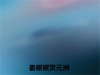 姜眠眠贺元洲（姜眠眠贺元洲）全文免费阅读无弹窗大结局_姜眠眠贺元洲小说最新章节列表笔趣阁（姜眠眠贺元洲）