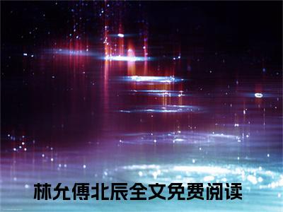 林允傅北辰小说（林允傅北辰）全文免费阅读结局-林允傅北辰强推全文阅读无弹窗