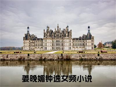 姜晚媚钟逸小说（姜晚媚钟逸）全文免费阅读_姜晚媚钟逸小说精彩在线赏析