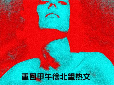 重回甲午徐北望小说（重回甲午徐北望)全文免费阅读无弹窗大结局_重回甲午徐北望（重回甲午徐北望）完整版最新阅读_笔趣阁（重回甲午徐北望）