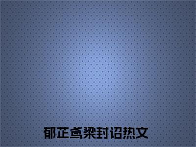 郁芷鸢梁封诏完整版（郁芷鸢梁封诏小说）全文免费阅读无弹窗大结局_郁芷鸢梁封诏最新章节（郁芷鸢梁封诏全文）