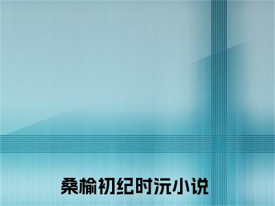 桑榆初纪时沅现言热文桑榆初纪时沅在线阅读-（桑榆初纪时沅）小说分享大结局桑榆初纪时沅