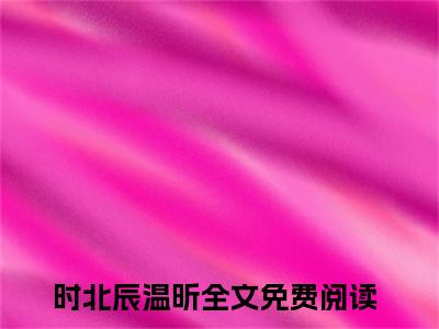 时北辰温昕全文免费阅读_（时北辰温昕免费阅读无弹窗）时北辰温昕知乎高赞小说阅读