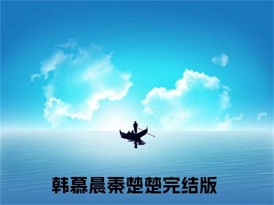 韩慕晨秦楚楚（韩慕晨秦楚楚）全文免费阅读大结局-韩慕晨秦楚楚完整版无弹窗