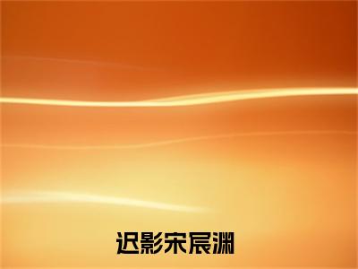 迟影宋宸渊小说在线阅读全文完整版免费阅读_迟影宋宸渊小说免费最新章节列表