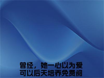 小说曾经，她一心以为爱可以后天培养（白璃顾延舟小说免费阅读）完结阅读，曾经，她一心以为爱可以后天培养在线阅读