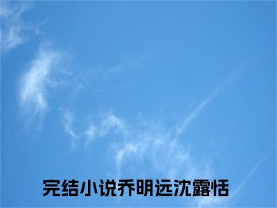 乔明远沈露恬(乔明远沈露恬)全文免费阅读无弹窗大结局_乔明远沈露恬（乔明远沈露恬全文）最新章节列表笔趣阁（乔明远沈露恬）