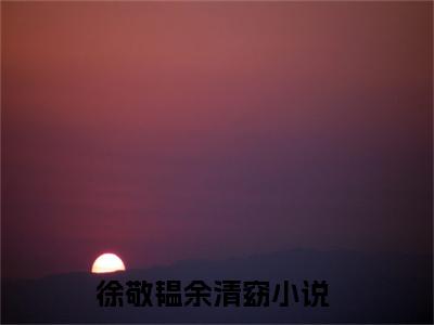 徐敬韫余清窈（徐敬韫余清窈）全文免费阅读大结局-徐敬韫余清窈小说全文免费阅读最新章节列表