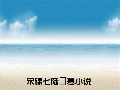 宋锦七陆璟寒小说最新章节阅读 宋锦七陆璟寒全文免费阅读最新章节大结局
