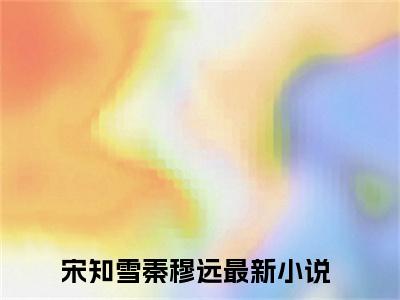 宋知雪秦穆远小说（宋知雪秦穆远）全文免费阅读无弹窗大结局_宋知雪秦穆远小说最新章节列表_笔趣阁