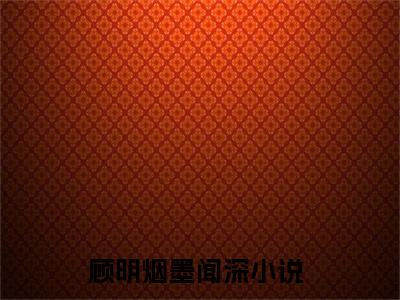 顾明烟墨闻深最后结局（顾明烟墨闻深全文免费阅读）-顾明烟墨闻深在线阅读