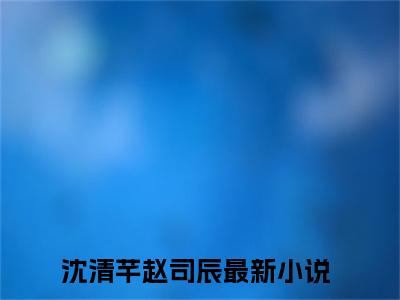 沈清芊赵司辰全文免费阅读无弹窗大结局_沈清芊赵司辰(沈清芊赵司辰)小说结局免费阅读（沈清芊赵司辰）