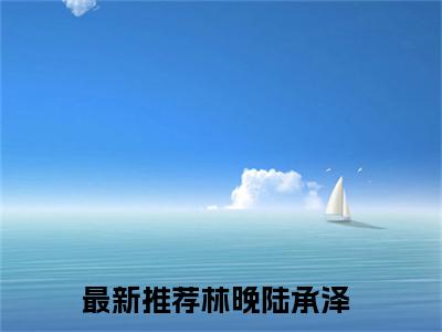 林晚陆承泽（林晚陆承泽小说）全文免费阅读无弹窗大结局_（林晚陆承泽阅读无弹窗）林晚陆承泽小说章节列表_笔趣阁