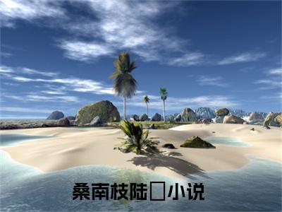 桑南枝陆杬小说限时免费,桑南枝陆杬完结版小说阅读无弹窗_笔趣阁