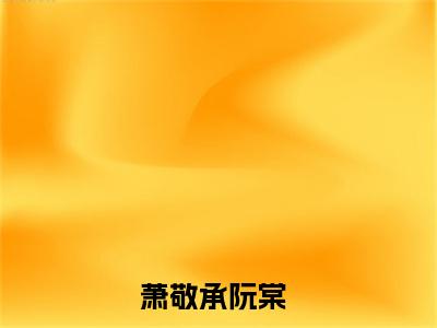 萧敬承阮棠小说（萧敬承阮棠）全文免费阅读无弹窗大结局_(萧敬承阮棠小说)萧敬承阮棠小说免费阅读无弹窗最新章节列表_笔趣阁（萧敬承阮棠）