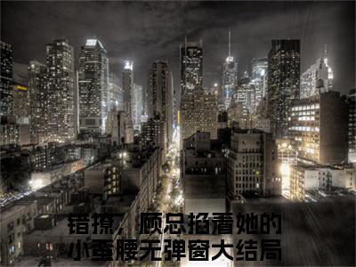 顾寒升杨念念全文无弹窗阅读 错撩，顾总掐着她的小蛮腰大结局全文免费