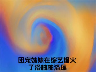 洛柚柚洛璃全文免费阅读无弹窗大结局，团宠妹妹在综艺爆火了小说最新章节