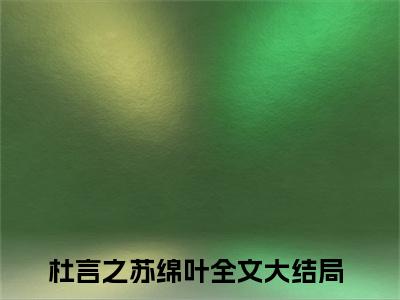 杜言之苏绵叶全文免费阅读（杜言之苏绵叶）全文免费阅读大结局_杜言之苏绵叶全文免费阅读无弹窗_笔趣阁