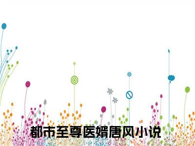 都市至尊医婿唐风（都市至尊医婿唐风）小说推荐精彩章节全文阅读-热门小说都市至尊医婿唐风精选章节阅读