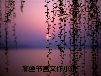 林亟书言文作（林亟书言文作小说）全文免费阅读无弹窗大结局_（林亟书言文作无弹窗）