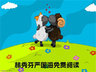 林秀芬严国海小说（林秀芬严国海）全文免费阅读结局-林秀芬严国海全文完结版阅读
