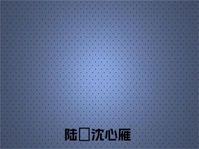 陆璟沈心雁（陆璟沈心雁）小说免费阅读抖音-陆璟沈心雁精选热门小说阅读