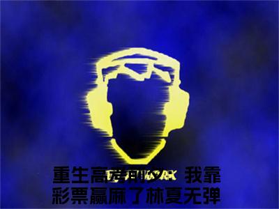 重生高考前夕：我靠彩票赢麻了林夏（重生高考前夕：我靠彩票赢麻了林夏）全文免费阅读大结局-重生高考前夕：我靠彩票赢麻了林夏小说全文免费阅读最新章节列表