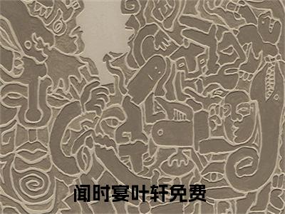 闻时宴叶轩小说（闻时宴叶轩）完整版大结局-闻时宴叶轩小说免费阅读