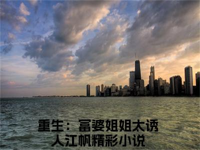 重生：富婆姐姐太诱人江帆全文免费阅读无弹窗大结局_（重生：富婆姐姐太诱人江帆）全文在线阅读大结局