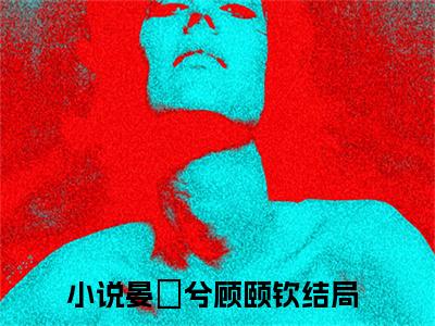 全网热搜小说（晏媺兮顾颐钦）的小说完整版免费阅读 主角是晏媺兮顾颐钦无弹窗免费阅读